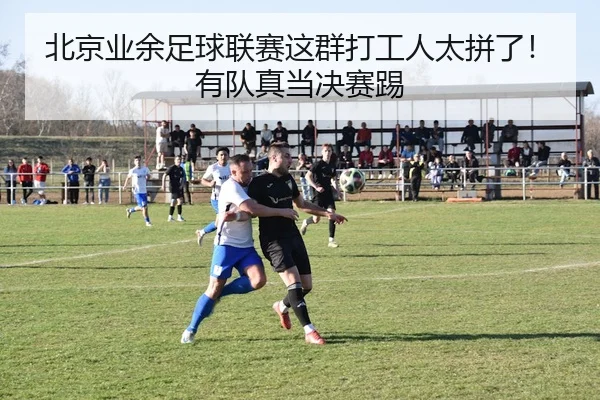 北京业余足球联赛这群打工人太拼了！有队真当决赛踢