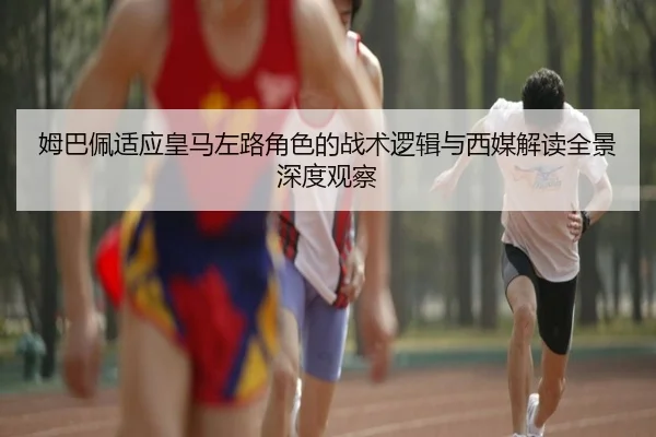 姆巴佩适应皇马左路角色的战术逻辑与西媒解读全景深度观察