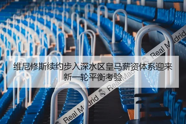 维尼修斯续约步入深水区皇马薪资体系迎来新一轮平衡考验